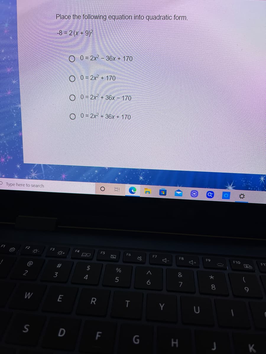 Place the following equation into quadratic form.
-8 = 2 (x + 9)
0 = 2x2 – 36x + 170
O 0 = 2x2 + 170
O 0 = 2x² + 36x – 170
O 0 = 2x² + 36x + 170
P Type here to search
F4
F5
F6
F7
F8
F9
F10
F1
$4
%
2
3
4
5
6
7
8.
9.
W
E
Y
S D F
G H
K
%23
