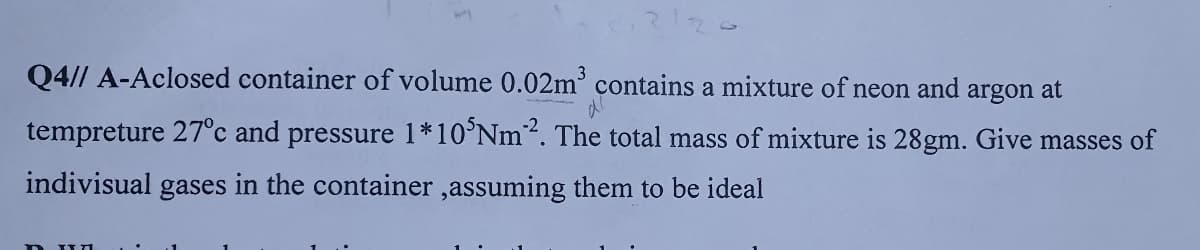 Q4// A-Aclosed container of volume 0.02m° contains a mixture of neon and argon at
tempreture 27°c and pressure 1*10°NM². The total mass of mixture is 28gm. Give masses of
indivisual gases in the container ,assuming them to be ideal
