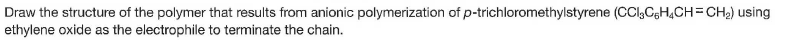 Draw the structure of the polymer that results from anionic polymerization of p-trichloromethylstyrene (CCl,CgH,CH=CH2) using
ethylene oxide as the electrophile to terminate the chain.
