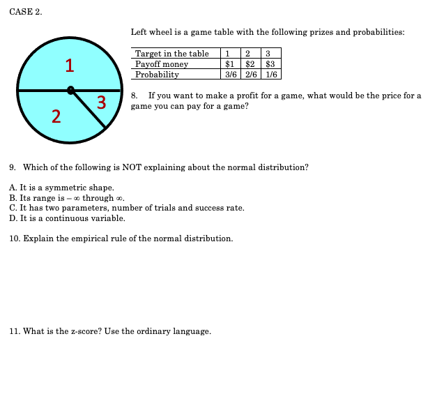 CASE 2.
Left wheel is a game table with the following prizes and probabilities:
Target in the table
Payoff money
Probability
2 3
$1
$2
$3
3/6 | 2/6 | 1/6
1
1
3
8. If you want to make a profit for a game, what would be the price for a
game you can pay for a game?
9. Which of the following is NOT explaining about the normal distribution?
A. It is a symmetric shape.
B. Its range is – o through o.
C. It has two parameters, number of trials and success rate.
D. It is a continuous variable.
10. Explain the empirical rule of the normal distribution.
11. What is the z-score? Use the ordinary language.
