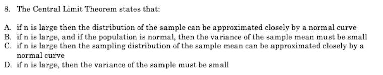 8. The Central Limit Theorem states that:
A. if n is large then the distribution of the sample can be approximated closely by a normal curve
B. if n is large, and if the population is normal, then the variance of the sample mean must be small
C. ifn is large then the sampling distribution of the sample mean can be approximated closely by a
normal curve
D. if n is large, then the variance of the sample must be small
