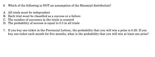 6. Which of the following is NOT an assumption of the Binomial distribution?
A. All trials must be independent
B. Each trial must be classified as a success or a failure
C. The number of successes in the trials is counted
D. The probability of success is equal to 0.5 in all trials
7. If you buy one ticket in the Provincial Lottery, the probability that you will win a prize is 0.20. If you
buy one ticket each month for five months, what is the probability that you will win at least one prize?
