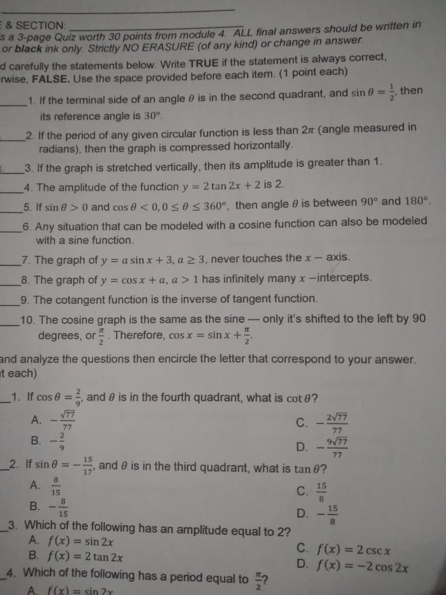 E & SECTION:
sa 3-page Quiz worth 30 points from module 4. ALL final answers should be written in
or black ink only. Strictly NO ERASURE (of any kind) or change in answer.
d carefully the statements below. Write TRUE if the statement is always correct,
rwise, FALSE. Use the space provided before each item. (1 point each)
1. If the terminal side of an angle e is in the second quadrant, and sin 0 = then
its reference angle is 30°.
%3D
2. If the period of any given circular function is less than 2n (angle measured in
radians), then the graph is compressed horizontally.
3. If the graph is stretched vertically, then its amplitude is greater than 1.
4. The amplitude of the function y = 2 tan 2x +2 is 2.
5. If sin 0 > 0 and cos 0 < 0,0s0S 360°, then angle 0 is between 90° and 180°.
6. Any situation that can be modeled with a cosine function can also be modeled
with a sine function.
7. The graph of y = a sin x + 3, a 2 3, never touches the x- axis.
8. The graph of y = cos x + a, a > 1 has infinitely many x-intercepts.
9. The cotangent function is the inverse of tangent function.
10. The cosine graph is the same as the sine - only it's shifted to the left by 90
degrees, or . Therefore, cos x = sin x+
and analyze the questions then encircle the letter that correspond to your answer.
at each)
1. If cos 0 = , and 0 is in the fourth quadrant, what is cot 0?
А.
V77
2/77
С.
77
77
В.
977
D.
77
15
2. If sin 0 = -
17
and 0 is in the third quadrant, what is tan 0?
A.
15
8.
15
C.
B.
15
15
3. Which of the following has an amplitude equal to 2?
A. f(x) = sin 2x
B. f(x) = 2 tan 2x
4. Which of the following has a period equal to ?
8.
C. f(x) = 2 cscx
D. f(x) = -2 cos 2x
A. f(x) = sin ?r
