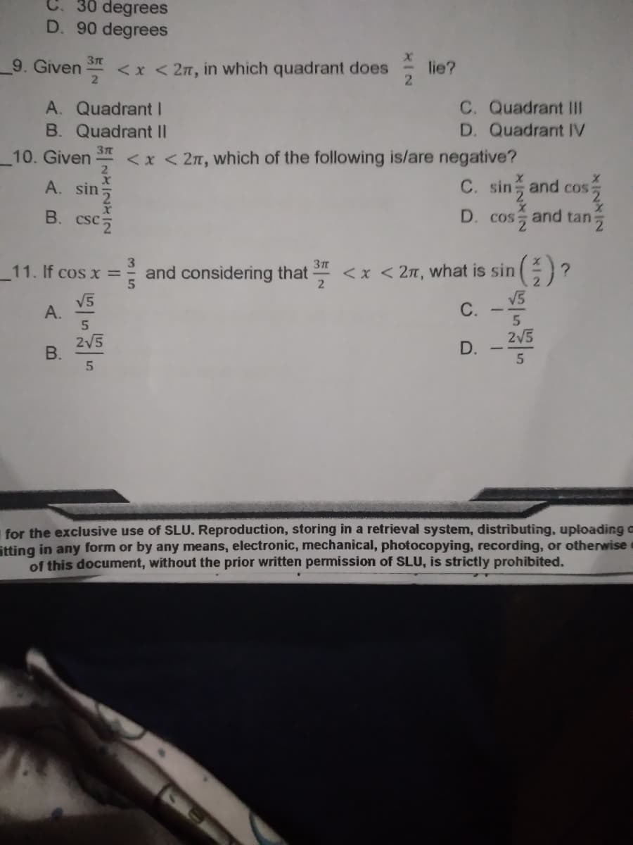 C. 30 degrees
D. 90 degrees
9. Given S
<x < 2n, in which quadrant does
lie?
2.
C. Quadrant III
D. Quadrant IV
A. Quadrant I
B. Quadrant II
10. Given
<x < 2n, which of the following is/are negative?
A. sin
C. sin and cos:
D. and tan
cos
and considering that
<x < 2n, what is sin
2
11. If cos x =
V5
А.
С.
V5
2V5
2V5
D.
5
5
for the exclusive use of SLU, Reproduction, storing in a retrieval system, distributing, uploading a
itting in any form or by any means, electronic, mechanical, photocopying, recording, or otherwise e
of this document, without the prior written permission of SLU, is strictly prohibited.
3I5
B.
A.
B.
