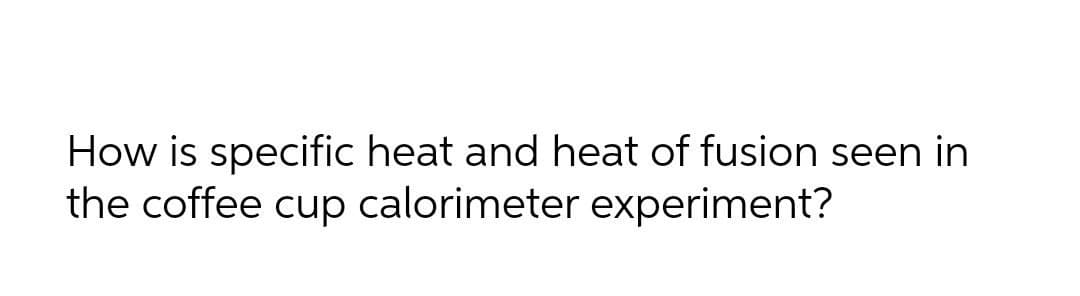 How is specific heat and heat of fusion seen in
the coffee cup calorimeter experiment?
