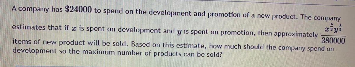 A company has $24000 to spend on the development and promotion of a new product. The company
ziyi
estimates that if r is spent on development and y is spent on promotion, then approximately
380000
items of new product will be sold. Based on this estimate, how much should the company spend on
development so the maximum number of products can be sold?
