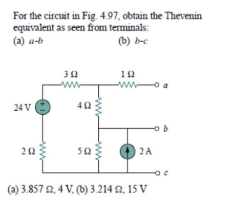 For the circuit in Fig. 4.97, obtain the Thevenin
equivalent as seen from terminals:
(a) a-b
(b) b-c
3Ω
ww
10
ww-
24 V
42
O 2A
50
(a) 3.857 요, 4 V, (b) 3.214 2, 15 V

