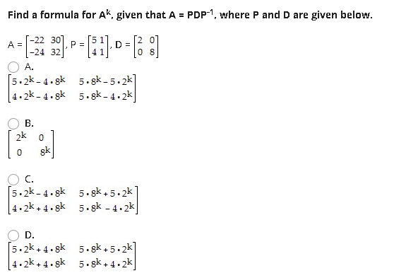 Find a formula for Ak, given that A = PDP1, where P and D are given below.
[-22 30]
A =
P =
D =
|-24 32]
A.
[5.2k- 4.gk
4.2k - 4 . gk
5. gk - 5.2k]
5. gk - 4.2k
В.
2k 0
8k
C.
[5.2k - 4. gk
5. gk + 5.2k
4.2k + 4. gk 5. gk - 4.2k
D.
[5.2k + 4. sk 5. gk + 5.2k]
5. gk,5.2k]
[4 • 2k + 4• gk
5. gk+ 4.2k

