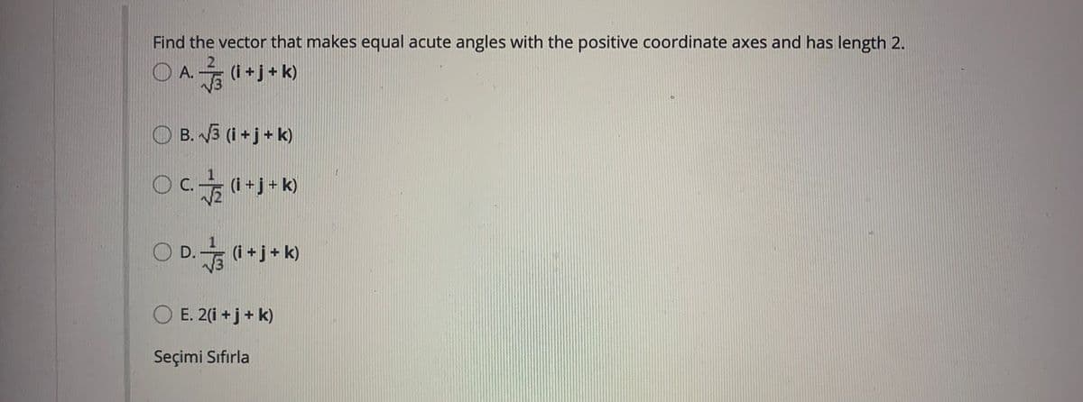 Find the vector that makes equal acute angles with the positive coordinate axes and has length
O A. (i+j+ k)
O B. 3 (i +j+ k)
C.
(i +j + k)
O D. (1 +j+ k)
O E. 2(i +j+ k)
Seçimi Sıfırla
