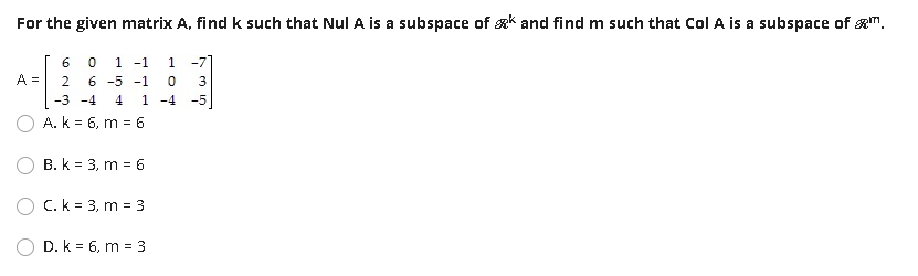 For the given matrix A, find k such that Nul A is a subspace of gk and find m such that Col A is a subspace of m.
6
1 -1
1 -71
A =
6 -5 -1
3
-3 -4
4
1 -4 -5
A. k = 6, m = 6
B. k = 3, m = 6
O C. k = 3, m = 3
D. k = 6, m = 3
