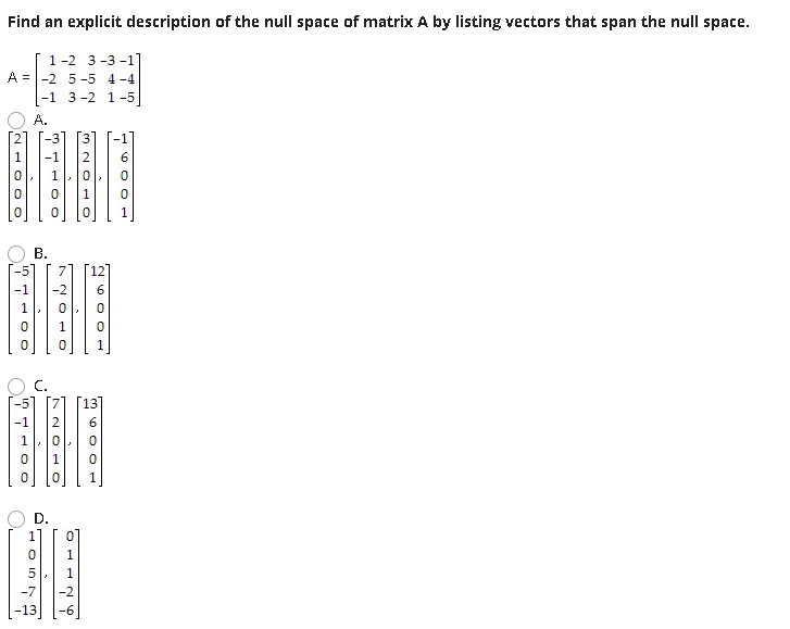 Find an explicit description of the null space of matrix A by listing vectors that span the null space.
1-2 3-3 -1]
A =-2 5-5 4-4
|-1 3 -2 1-5
A.
-3] [3
-1
В.
C.
1
1
D.
1
5
260 O1
NO- O
HOO
in
