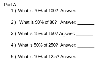 Part A
1.) What is 70% of 100? Answer:
2.) What is 90% of 80? Answer:
3.) What is 15% of 150? Arīswer:
4.) What is 50% of 250? Answer:
5.) What is 10% of 12.5? Answer:
