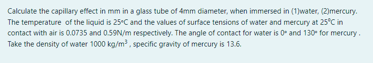 Calculate the capillary effect in mm in a glass tube of 4mm diameter, when immersed in (1)water, (2)mercury.
The temperature of the liquid is 25°C and the values of surface tensions of water and mercury at 25°C in
contact with air is 0.0735 and 0.59N/m respectively. The angle of contact for water is 0° and 130° for mercury .
Take the density of water 1000 kg/m³ , specific gravity of mercury is 13.6.
