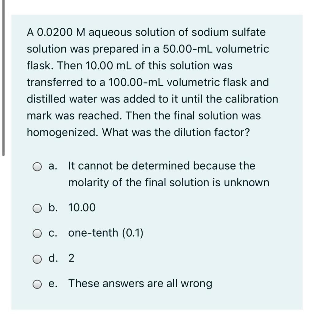 A 0.0200 M aqueous solution of sodium sulfate
solution was prepared in a 50.00-mL volumetric
flask. Then 10.00 mL of this solution was
transferred to a 100.00-mL volumetric flask and
distilled water was added to it until the calibration
mark was reached. Then the final solution was
homogenized. What was the dilution factor?
а.
It cannot be determined because the
molarity of the final solution is unknown
O b. 10.00
O C.
one-tenth (0.1)
d. 2
O e. These answers are all wrong
