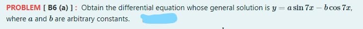 PROBLEM [ B6 (a) ]: Obtain the differential equation whose general solution is y
= a sin 7x – b cos 7x,
where a and b are arbitrary constants.
