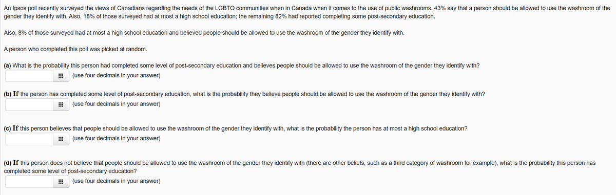 An Ipsos poll recently surveyed the views of Canadians regarding the needs of the LGBTQ communities when in Canada when it comes to the use of public washrooms. 43% say that a person should be allowed to use the washroom of the
gender they identify with. Also, 18% of those surveyed had at most a high school education; the remaining 82% had reported completing some post-secondary education.
Also, 8% of those surveyed had at most a high school education and believed people should be allowed to use the washroom of the gender they identify with.
A person who completed this poll was picked at random.
(a) What is the probability this person had completed some level of post-secondary education and believes people should be allowed to use the washroom of the gender they identify with?
(use four decimals in your answer)
(b) If the person has completed some level of post-secondary education, what is the probability they believe people should be allowed to use the washroom of the gender they identify with?
(use four decimals in your answer)
(c) If this person believes that people should be allowed to use the washroom of the gender they identify with, what is the probability the person has at most a high school education?
(use four decimals in your answer)
(d) If this person does not believe that people should be allowed to use the washroom of the gender they identify with (there are other beliefs, such as a third category of washroom for example), what is the probability this person has
completed some level of post-secondary education?
(use four decimals in your answer)
