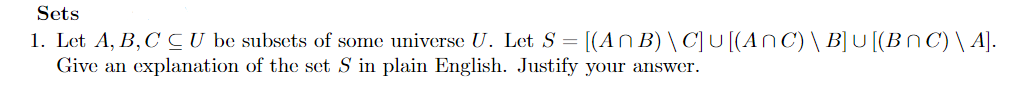 Sets
1. Let A, B,C C U be subsets of some universe U. Let S = [(An B) \ C]U [(AnC) \ B]U [(BN C) \ A].
Give an explanation of the set S in plain English. Justify your answer.
