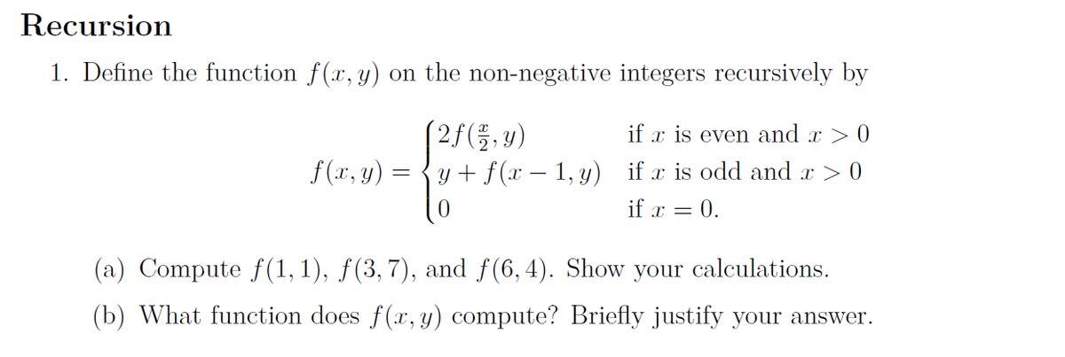 Recursion
1. Define the function f(x, y) on the non-negative integers recursively by
(2f(,y)
y + f(x – 1, y) if x is odd and r > 0
if x is even and x > 0
f (xr, y) =
if x = 0.
(a) Compute f (1, 1), ƒ(3, 7), and f(6, 4). Show your calculations.
(b) What function does f(x, y) compute? Briefly justify your answer.
