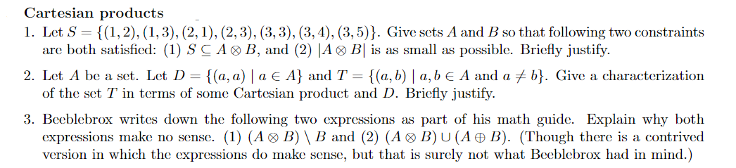 Cartesian products
1. Let S = {(1, 2), (1, 3), (2, 1), (2, 3), (3, 3), (3, 4), (3, 5)}. Give sets A and B so that following two constraints
are both satisfied: (1) S CA B, and (2) |A ® B| is as small as possible. Briefly justify.
2. Let A be a set. Let D = {(a, a) | a E A} and T = {(a, b) | a, b € A and a + b}. Give a characterization
of the set T in terms of some Cartesian product and D. Briefly justify.
3. Beeblebrox writes down the following two expressions as part of his math guide. Explain why both
expressions make no sense. (1) (A ® B) \ B and (2) (A ® B)U (A Ð B). (Though there is a contrived
version in which the expressions do make sense, but that is surely not what Beeblebrox had in mind.)
