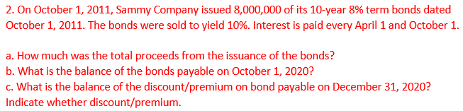 2. On October 1, 2011, Sammy Company issued 8,000,000 of its 10-year 8% term bonds dated
October 1, 2011. The bonds were sold to yield 10%. Interest is paid every April 1 and October 1.
a. How much was the total proceeds from the issuance of the bonds?
b. What is the balance of the bonds payable on October 1, 2020?
c. What is the balance of the discount/premium on bond payable on December 31, 2020?
Indicate whether discount/premium.

