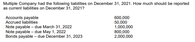 Multiple Company had the following liabilities on December 31, 2021. How much should be reported
as current liabilities on December 31, 2021?
Accounts payable
Accrued liabilities
Note payable – due March 31, 2022
Note payable – due May 1, 2022
Bonds payable – due December 31, 2023
600,000
50,000
1,000,000
800,000
2,000,000
