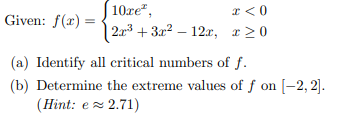 | 10re",
| 2:r3 + 3x² – 12x, r>0
* <0
Given: f(r) =
(a) Identify all critical numbers of f.
(b) Determine the extreme values of f on [-2, 2].
(Hint: e z 2.71)
