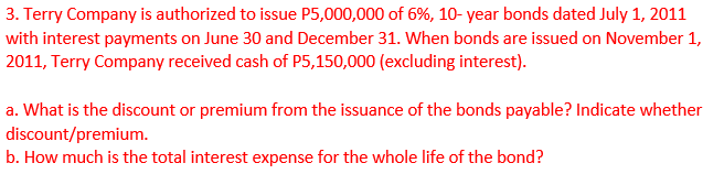 3. Terry Company is authorized to issue P5,000,000 of 6%, 10- year bonds dated July 1, 2011
with interest payments on June 30 and December 31. When bonds are issued on November 1,
2011, Terry Company received cash of P5,150,000 (excluding interest).
a. What is the discount or premium from the issuance of the bonds payable? Indicate whether
discount/premium.
b. How much is the total interest expense for the whole life of the bond?
