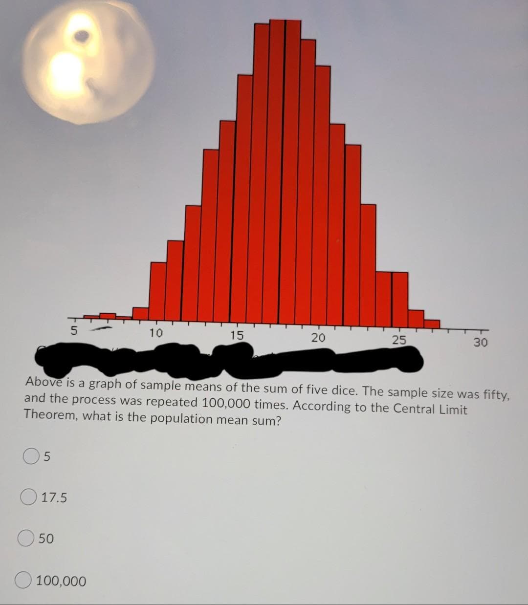 10
15
20
25
30
Above is a graph of sample means of the sum of five dice. The sample size was fifty,
and the process was repeated 100,000 times. According to the Central Limit
Theorem, what is the population mean sum?
17.5
O 50
O 100,000
