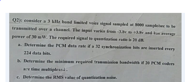 Q2): consider a 3 kHz band limited voice signal sampled at 8000 sample/sec to be
transmitted over a channel. The input variés from -3.8v to +3.8v and has average
power of 30 mW. The required signal to quantization ratio is 20 dB.
a. Determine the PCM data rate if a 32 synchronization bits are inserted every
224 data bits.
b. Determine the minimum required transmission bandwidth if 20 PCM coders
are time multiplexcd.
c. Determine the RMS value of quantization noise.
