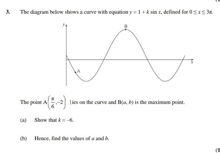 3.
The diagram below shows a curve with equation y = 1 +k sin x, defined for 0<xs 3n.
B
A
The point A
lies on the curve and B(a, b) is the maximum point.
(a) Show that k =-6.
(b)
Hence, find the values of a and b.
(T
