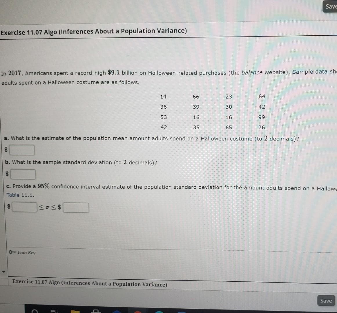 Save
Exercise 11.07 Algo (Inferences About a Population Variance)
In 2017, Americans spent a record-high $9.1 billion on Halloween-related purchases (the balance website). Sample data she
adults spent on a Halloween costume are as follows.
14
66
23
64
36
39
30
42
53
16
16
99
42
35
65
26
a. What is the estimate of the population mean amount adults spend on a Halloween costume (to 2 decimals)?
24
b. What is the sample standard deviation (to 2 decimals)?
24
c. Provide a 95% confidence interval estimate of the population standard deviation for the amount adults spend on a Hallowe
Table 11.1.
24
0= Icon Key
Exercise 11.07 Algo (Inferences About a Population Variance)
Save
