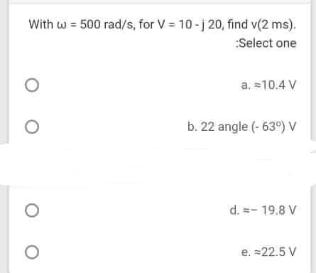 With w = 500 rad/s, for V = 10-j 20, find v(2 ms).
:Select one
a. =10.4 V
b. 22 angle (- 63°) V
d. =- 19.8 V
e. =22.5 V
