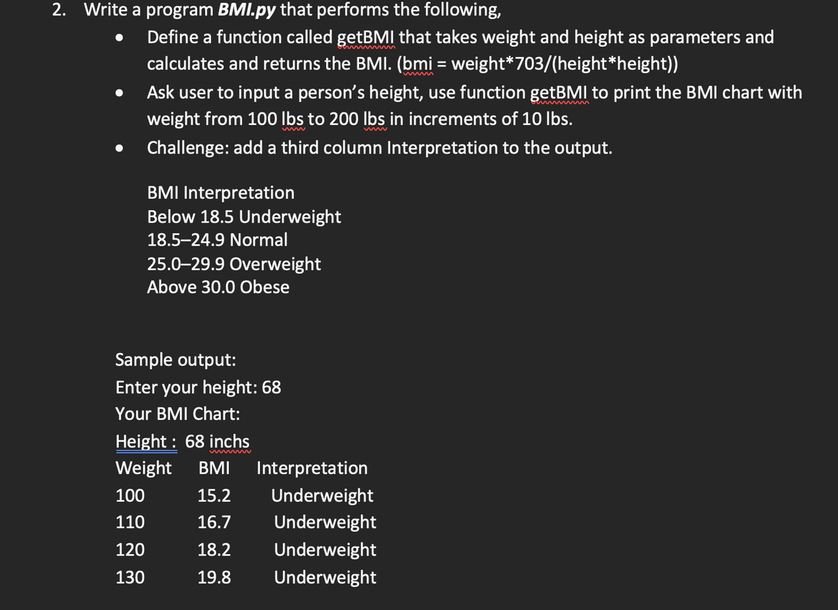 2. Write a program BMI.py that performs the following,
Define a function called getBMI that takes weight and height as parameters and
calculates and returns the BMI. (bmi = weight*703/(height*height))
Ask user to input a person's height, use function getBMI to print the BMI chart with
weight from 100 Ibs to 200 lbs in increments of 10 Ibs.
Challenge: add a third column Interpretation to the output.
BMI Interpretation
Below 18.5 Underweight
18.5–24.9 Normal
25.0–29.9 Overweight
Above 30.0 Obese
Sample output:
Enter your height: 68
Your BMI Chart:
Height : 68 inchs
Weight
BMI
Interpretation
Underweight
Underweight
100
15.2
110
16.7
120
18.2
Underweight
130
19.8
Underweight
