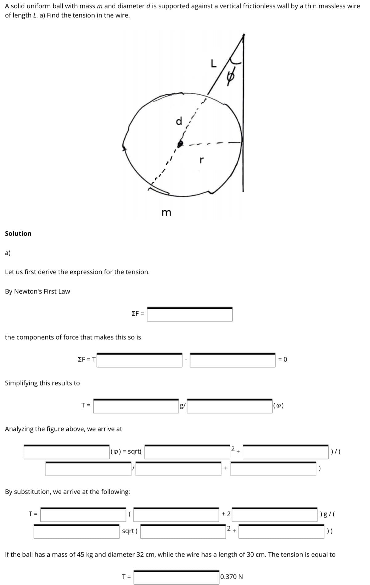 A solid uniform ball with mass m and diameter d is supported against a vertical frictionless wall by a thin massless wire
of length L. a) Find the tension in the wire.
d
r
Solution
a)
Let us first derive the expression for the tension.
By Newton's First Law
ΣF
the components of force that makes this so is
ΣFΤ
= 0
Simplifying this results to
T =
g/
|(4)
Analyzing the figure above, we arrive at
12+
|() = sqrt(
%3D
By substitution, we arrive at the following:
T =
+ 2
)g/(
|2+
sqrt (
))
If the ball has a mass of 45 kg and diameter 32 cm, while the wire has a length of 30 cm. The tension is equal to
T =
0.370 N
