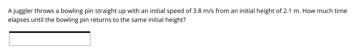A juggler throws a bowling pin straight up with an initial speed of 3.8 m/s from an initial height of 2.1 m. How much time
elapses until the bowling pin returns to the same initial height?
