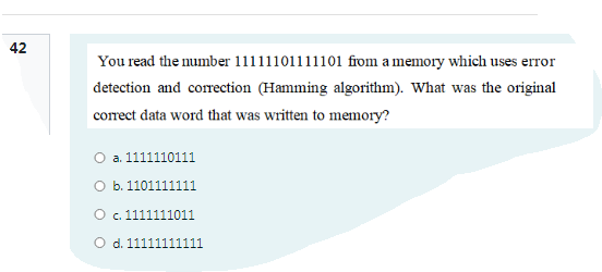 42
You read the number 11111101111101 from a memory which uses error
detection and correction (Hamming algorithm). What was the original
correct data word that was written to memory?
O a. 1111110111
O b. 1101111111
O c. 1111111011
O d. 11111111111
