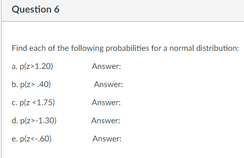 Question 6
Find each of the following probabilities for a normal distribution:
a. p(z>1.20)
Answer:
b. p(z> .40)
Answer:
c. p(z <1.75)
Answer:
d. p(z>-1.30)
Answer:
e. p(z<-.60)
Answer:
