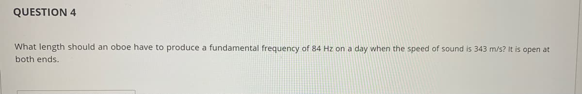 QUESTION 4
What length should an oboe have to produce a fundamental frequency of 84 Hz on a day when the speed of sound is 343 m/s? It is open at
both ends.
