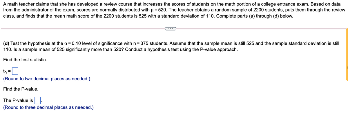 A math teacher claims that she has developed a review course that increases the scores of students on the math portion of a college entrance exam. Based on data
from the administrator of the exam, scores are normally distributed with µ = 520. The teacher obtains a random sample of 2200 students, puts them through the review
class, and finds that the mean math score of the 2200 students is 525 with a standard deviation of 110. Complete parts (a) through (d) below.
(d) Test the hypothesis at the a = 0.10 level of significance with n = 375 students. Assume that the sample mean is still 525 and the sample standard deviation is still
110. Is a sample mean of 525 significantly more than 520? Conduct a hypothesis test using the P-value approach.
Find the test statistic.
to =0
(Round to two decimal places as needed.)
Find the P-value.
The P-value is
(Round to three decimal places as needed.)
