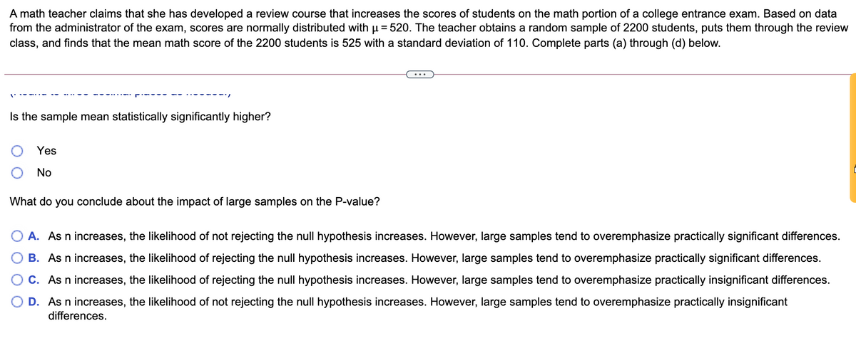 A math teacher claims that she has developed a review course that increases the scores of students on the math portion of a college entrance exam. Based on data
from the administrator of the exam, scores are normally distributed with µ = 520. The teacher obtains a random sample of 2200 students, puts them through the review
class, and finds that the mean math score of the 2200 students is 525 with a standard deviation of 110. Complete parts (a) through (d) below.
Is the sample mean statistically significantly higher?
Yes
No
What do you conclude about the impact of large samples on the P-value?
O A. As n increases, the likelihood of not rejecting the null hypothesis increases. However, large samples tend to overemphasize practically significant differences.
B. As n increases, the likelihood of rejecting the null hypothesis increases. However, large samples tend to overemphasize practically significant differences.
C. As n increases, the likelihood of rejecting the null hypothesis increases. However, large samples tend to overemphasize practically insignificant differences.
D. As n increases, the likelihood of not rejecting the null hypothesis increases. However, large samples tend to overemphasize practically insignificant
differences.
