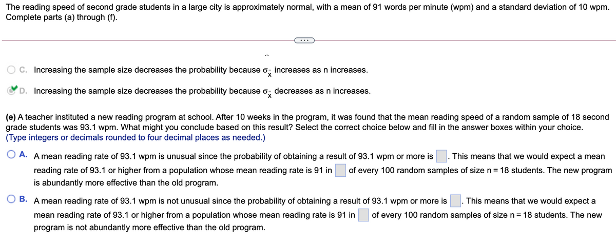 The reading speed of second grade students in a large city is approximately normal, with a mean of 91 words per minute (wpm) and a standard deviation of 10 wpm.
Complete parts (a) through (f).
C. Increasing the sample size decreases the probability because o, increases as n increases.
D. Increasing the sample size decreases the probability because
decreases as n increases.
(e) A teacher instituted a new reading program at school. After 10 weeks in the program, it was found that the mean reading speed of a random sample of 18 second
grade students was 93.1 wpm. What might you conclude based on this result? Select the correct choice below and fill in the answer boxes within your choice.
(Type integers or decimals rounded to four decimal places as needed.)
O A. A mean reading rate of 93.1 wpm is unusual since the probability of obtaining a result of 93.1 wpm or more is
This means that we would expect a mean
reading rate of 93.1 or higher from a population whose mean reading rate is 91 in
of every 100 random samples of size n= 18 students. The new program
is abundantly more effective than the old program.
B. A mean reading rate of 93.1 wpm is not unusual since the probability of obtaining a result of 93.1 wpm or more is
This means that we would expect a
mean reading rate of 93.1 or higher from a population whose mean reading rate is 91 in
of every 100 random samples of size n = 18 students. The new
program is not abundantly more effective than the old program.
