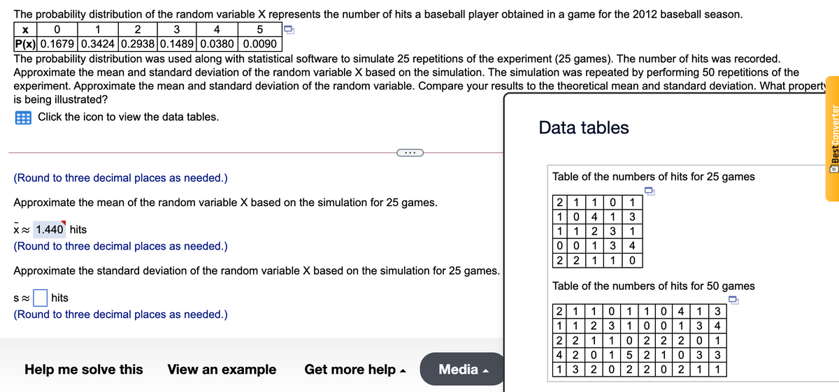 The probability distribution of the random variable X represents the number of hits a baseball player obtained in a game for the 2012 baseball season.
1
2
3
4
P(x) 0.16790.3424 0.2938 0.1489 0.0380 0.0090
The probability distribution was used along with statistical software to simulate 25 repetitions of the experiment (25 games). The number of hits was recorded.
Approximate the mean and standard deviation of the random variable X based on the simulation. The simulation was repeated by performing 50 repetitions of the
experiment. Approximate the mean and standard deviation of the random variable. Compare your results to the theoretical mean and standard deviation. What property
is being illustrated?
Click the icon to view the data tables.
Data tables
(Round to three decimal places as needed.)
Table of the numbers of hits for 25 games
2 1
1 0
Approximate the mean of the random variable X based on the simulation for 25 games.
1
1
4
1
xx 1.440 hits
1
1
2
3
1
(Round to three decimal places as needed.)
1
3
4
2 2
1
1
Approximate the standard deviation of the random variable X based on the simulation for 25 games.
Table of the numbers of hits for 50 games
hits
(Round to three decimal places as needed.)
2 1
1
1
1
4
1
3
1 1
2
3
1
0|0
1
3
4
2 2
4 2
1
1
2 |2
2
1
1
1
3
3
Help me solve this
View an example
Get more help -
Media -
3
2
2
2 0|2
1
1
Best Converter
