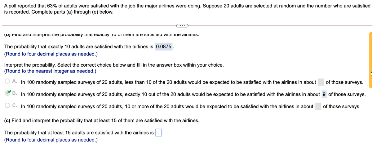 A poll reported that 63% of adults were satisfied with the job the major airlines were doing. Suppose 20 adults are selected at random and the number who are satisfied
is recorded. Complete parts (a) through (e) below.
(D) Finu anu imterpet he provabimy ilai exacliy 10 OI meIi are sauSIled with me almines.
The probability that exactly 10 adults are satisfied with the airlines is 0.0875 .
(Round to four decimal places as needed.)
Interpret the probability. Select the correct choice below and fill in the answer box within your choice.
(Round to the nearest integer as needed.)
O A. In 100 randomly sampled surveys of 20 adults, less than 10 of the 20 adults would be expected to be satisfied with the airlines in about
of those surveys.
B. In 100 randomly sampled surveys of 20 adults, exactly 10 out of the 20 adults would be expected to be satisfied with the airlines in about 9 of those surveys.
C. In 100 randomly sampled surveys of 20 adults, 10 or more of the 20 adults would be expected to be satisfied with the airlines in about
of those surveys.
(c) Find and interpret the probability that at least 15 of them are satisfied with the airlines.
The probability that at least 15 adults are satisfied with the airlines is
(Round to four decimal places as needed.)
