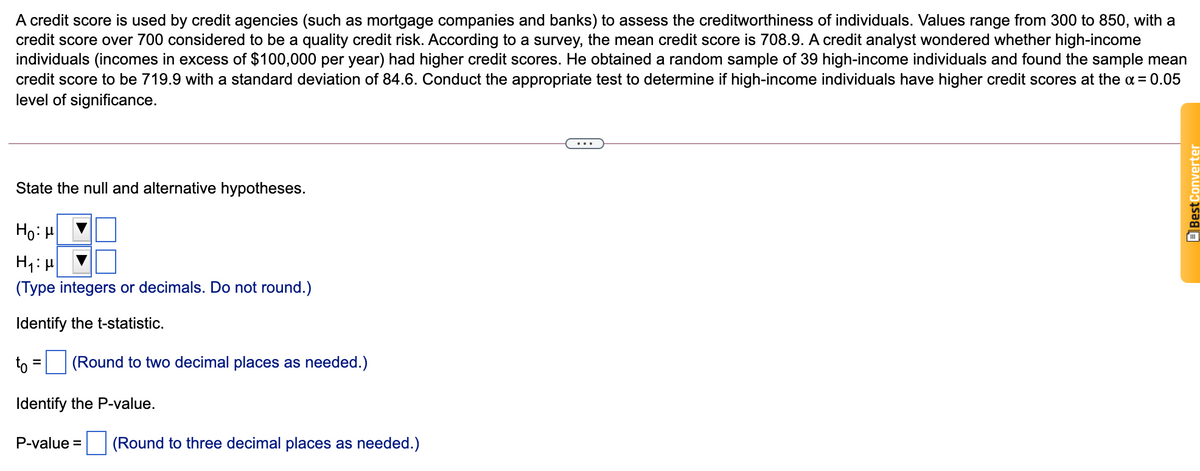 A credit score is used by credit agencies (such as mortgage companies and banks) to assess the creditworthiness of individuals. Values range from 300 to 850, with a
credit score over 700 considered to be a quality credit risk. According to a survey, the mean credit score is 708.9. A credit analyst wondered whether high-income
individuals (incomes in excess of $100,000 per year) had higher credit scores. He obtained a random sample of 39 high-income individuals and found the sample mean
credit score to be 719.9 with a standard deviation of 84.6. Conduct the appropriate test to determine if high-income individuals have higher credit scores at the a = 0.05
level of significance.
...
State the null and alternative hypotheses.
Ho: H
(Type integers or decimals. Do not round.)
Identify the t-statistic.
to
(Round to two decimal places as needed.)
Identify the P-value.
P-value = (Round to three decimal places as needed.)
BBest Converter
