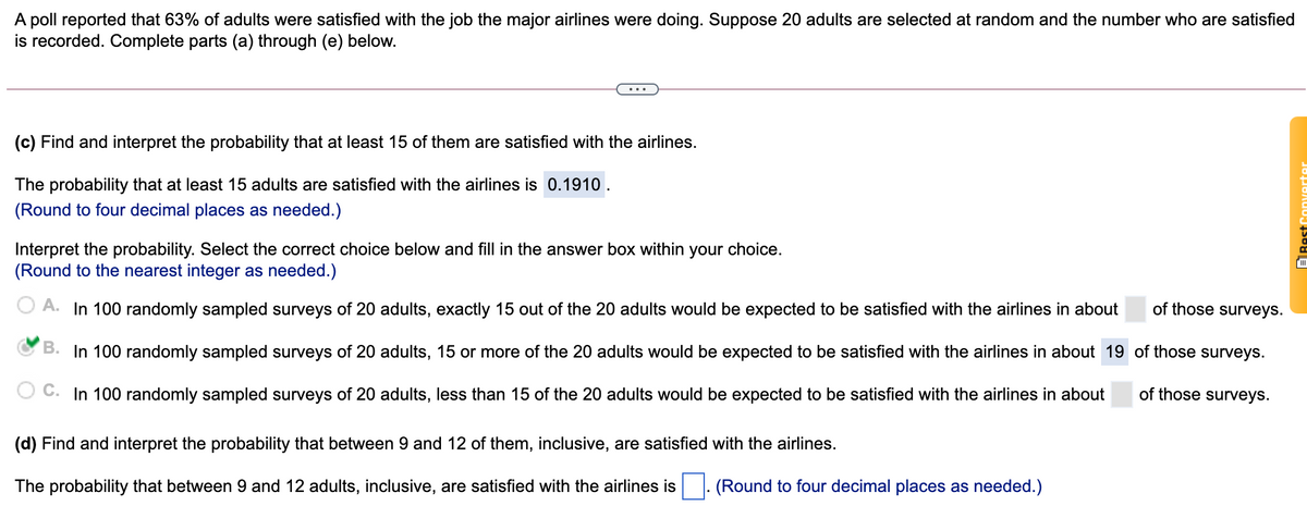 A poll reported that 63% of adults were satisfied with the job the major airlines were doing. Suppose 20 adults are selected at random and the number who are satisfied
is recorded. Complete parts (a) through (e) below.
(c) Find and interpret the probability that at least 15 of them are satisfied with the airlines.
The probability that at least 15 adults are satisfied with the airlines is 0.1910.
(Round to four decimal places as needed.)
Interpret the probability. Select the correct choice below and fill in the answer box within your choice.
(Round to the nearest integer as needed.)
O A. In 100 randomly sampled surveys of 20 adults, exactly 15 out of the 20 adults would be expected to be satisfied with the airlines in about
of those surveys.
B. In 100 randomly sampled surveys of 20 adults, 15 or more of the 20 adults would be expected to be satisfied with the airlines in about 19 of those surveys.
C. In 100 randomly sampled surveys of 20 adults, less than 15 of the 20 adults would be expected to be satisfied with the airlines in about
of those surveys.
(d) Find and interpret the probability that between 9 and 12 of them, inclusive, are satisfied with the airlines.
The probability that between 9 and 12 adults, inclusive, are satisfied with the airlines is. (Round to four decimal places as needed.)
ERest Converter
