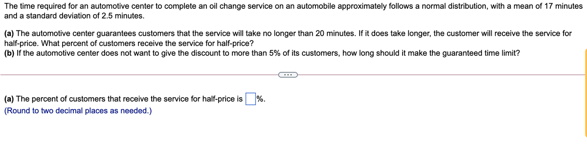 The time required for an automotive center to complete an oil change service on an automobile approximately follows a normal distribution, with a mean of 17 minutes
and a standard deviation of 2.5 minutes.
(a) The automotive center guarantees customers that the service will take no longer than 20 minutes. If it does take longer, the customer will receive the service for
half-price. What percent of customers receive the service for half-price?
(b) If the automotive center does not want to give the discount to more than 5% of its customers, how long should it make the guaranteed time limit?
(a) The percent of customers that receive the service for half-price is
%.
(Round to two decimal places as needed.)
