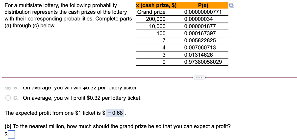 For a multistate lottery, the following probability
distribution represents the cash prizes of the lottery
with their corresponding probabilities. Complete parts
(a) through (c) below.
x (cash prize, $)
Grand prize
P(x)
0.00000000771
200,000
0.00000034
10,000
0.000001877
100
0.000167397
7
0.005822825
4
0.007060713
3
0.01314626
0.97380058029
Un average, you will win Du.32 per ioltery ticket.
C. On average, you will profit $0.32 per lottery ticket.
The expected profit from one $1 ticket is $ -0.68
(b) To the nearest million, how much should the grand prize be so that you can expect a profit?
$
