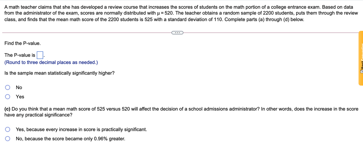 A math teacher claims that she has developed a review course that increases the scores of students on the math portion of a college entrance exam. Based on data
from the administrator of the exam, scores are normally distributed withu = 520. The teacher obtains a random sample of 2200 students, puts them through the review
class, and finds that the mean math score of the 2200 students is 525 with a standard deviation of 110. Complete parts (a) through (d) below.
Find the P-value.
The P-value is
(Round to three decimal places as needed.)
Is the sample mean statistically significantly higher?
No
Yes
(c) Do you think that a mean math score of 525 versus 520 will affect the decision of a school admissions administrator? In other words, does the increase in the score
have any practical significance?
Yes, because every increase in score is practically significant.
No, because the score became only 0.96% greater.
ARoct
