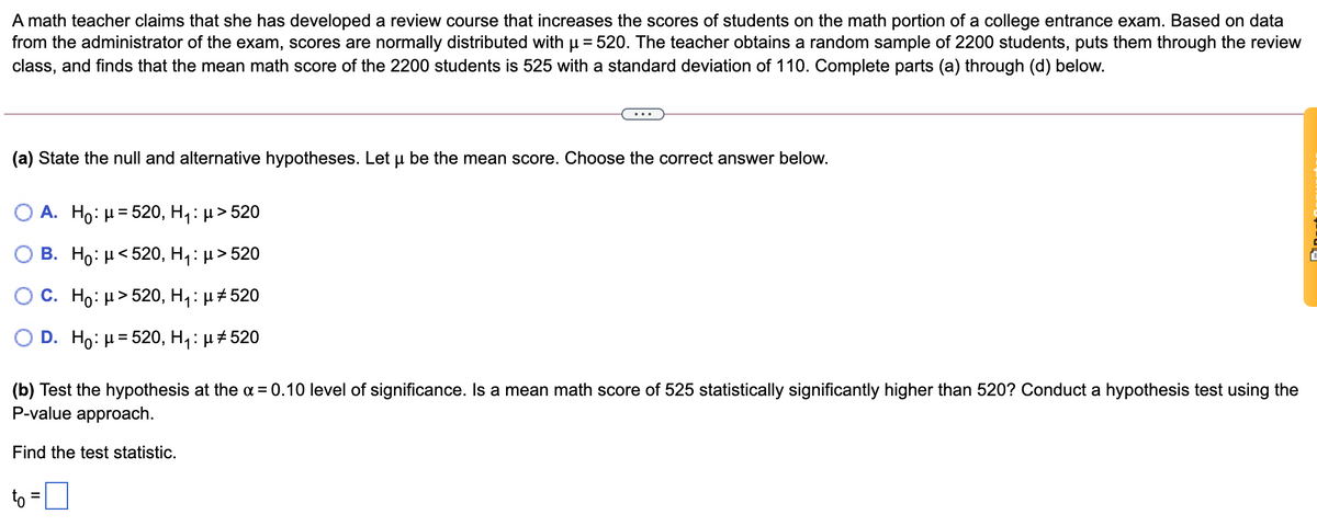 A math teacher claims that she has developed a review course that increases the scores of students on the math portion of a college entrance exam. Based on data
from the administrator of the exam, scores are normally distributed with u = 520. The teacher obtains a random sample of 2200 students, puts them through the review
class, and finds that the mean math score of the 2200 students is 525 with a standard deviation of 110. Complete parts (a) through (d) below.
(a) State the null and alternative hypotheses. Let u be the mean score. Choose the correct answer below.
O A. Ho: H= 520, H,: µ> 520
%3D
B. Ho: μ< 520, H,: μ> 520
С. Но: и> 520, Hа: p#520
D. Ho: и%3D520, Hа: p#520
(b) Test the hypothesis at the a = 0.10 level of significance. Is a mean math score of 525 statistically significantly higher than 520? Conduct a hypothesis test using the
P-value approach.
Find the test statistic.
to =
%3D
