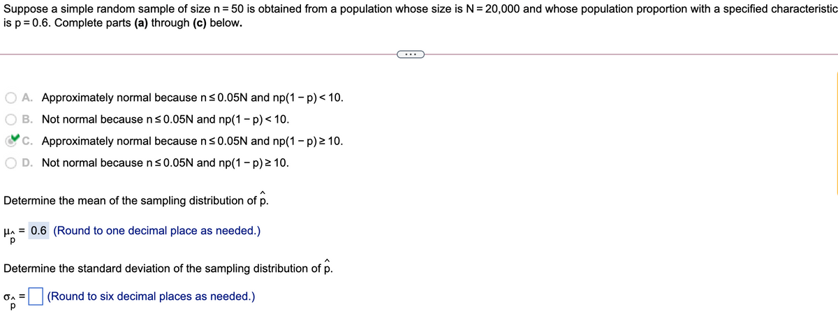 Suppose a simple random sample of size n = 50 is obtained from a population whose size is N= 20,000 and whose population proportion with a specified characteristic
is p = 0.6. Complete parts (a) through (c) below.
A. Approximately normal because n<0.05N and np(1 - p) < 10.
B. Not normal because n<0.05N and np(1 - p) < 10.
C. Approximately normal because ns0.05N and np(1 - p) 2 10.
D. Not normal because n<0.05N and np(1 - p) 2 10.
Determine the mean of the sampling distribution of p.
HA = 0.6 (Round to one decimal place as needed.)
Determine the standard deviation of the sampling distribution of p.
(Round to six decimal places as needed.)
p

